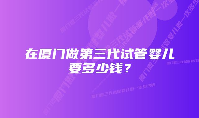 在厦门做第三代试管婴儿要多少钱？