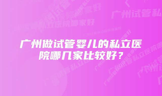 广州做试管婴儿的私立医院哪几家比较好？