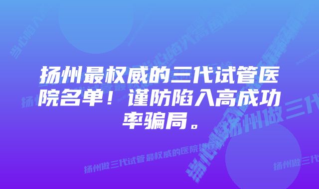 扬州最权威的三代试管医院名单！谨防陷入高成功率骗局。