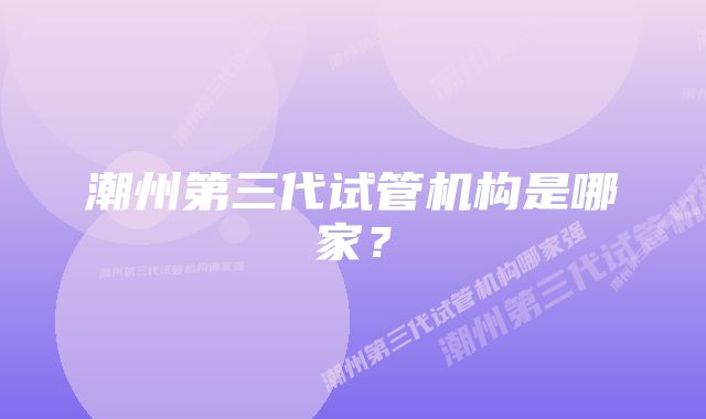 潮州第三代试管机构是哪家？