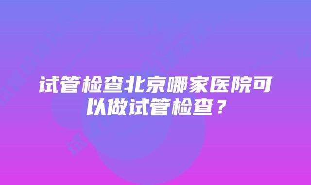 试管检查北京哪家医院可以做试管检查？