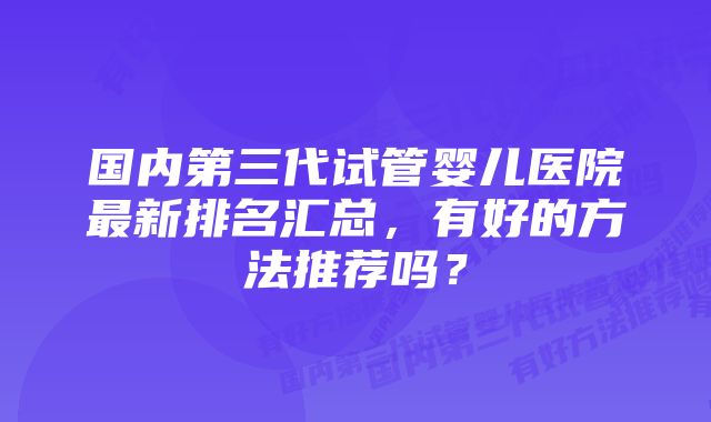 国内第三代试管婴儿医院最新排名汇总，有好的方法推荐吗？