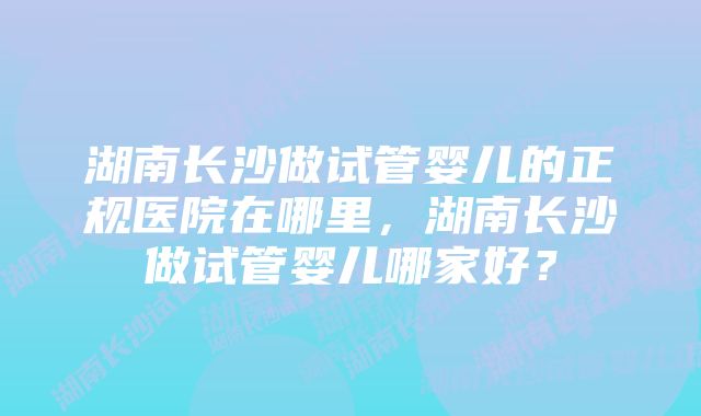 湖南长沙做试管婴儿的正规医院在哪里，湖南长沙做试管婴儿哪家好？