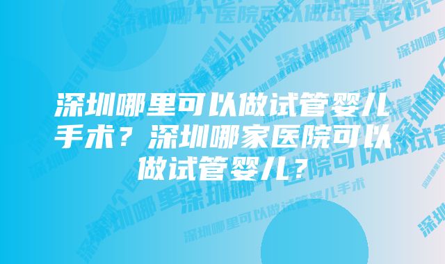 深圳哪里可以做试管婴儿手术？深圳哪家医院可以做试管婴儿？