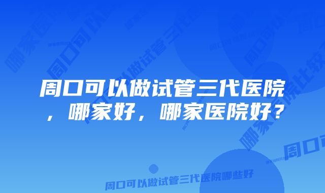 周口可以做试管三代医院，哪家好，哪家医院好？