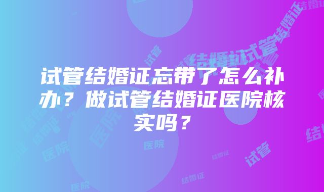 试管结婚证忘带了怎么补办？做试管结婚证医院核实吗？