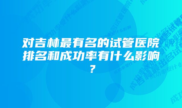 对吉林最有名的试管医院排名和成功率有什么影响？