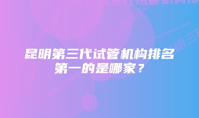 昆明第三代试管机构排名第一的是哪家？