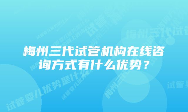 梅州三代试管机构在线咨询方式有什么优势？