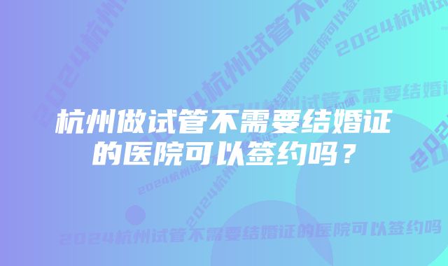 杭州做试管不需要结婚证的医院可以签约吗？