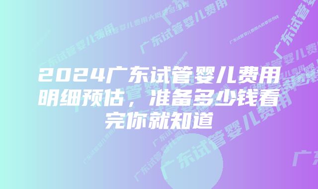 2024广东试管婴儿费用明细预估，准备多少钱看完你就知道