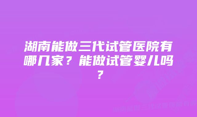 湖南能做三代试管医院有哪几家？能做试管婴儿吗？