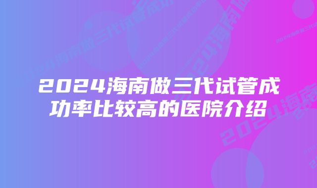 2024海南做三代试管成功率比较高的医院介绍