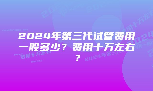 2024年第三代试管费用一般多少？费用十万左右？