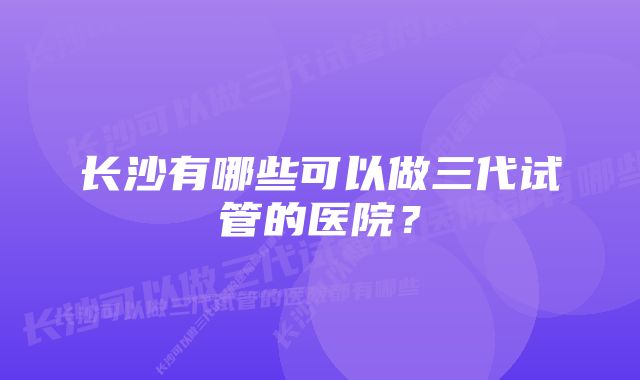 长沙有哪些可以做三代试管的医院？