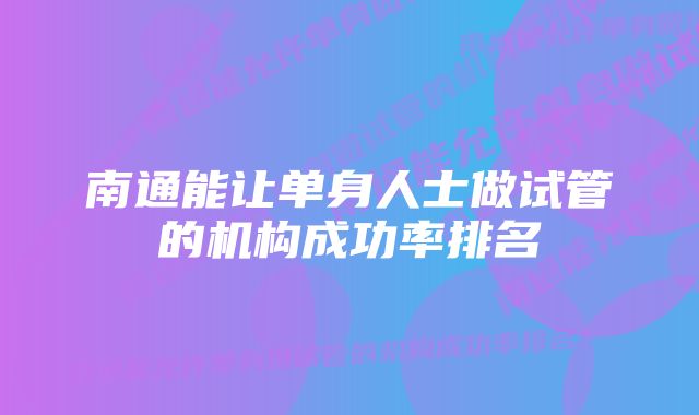 南通能让单身人士做试管的机构成功率排名