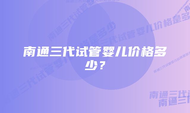 南通三代试管婴儿价格多少？