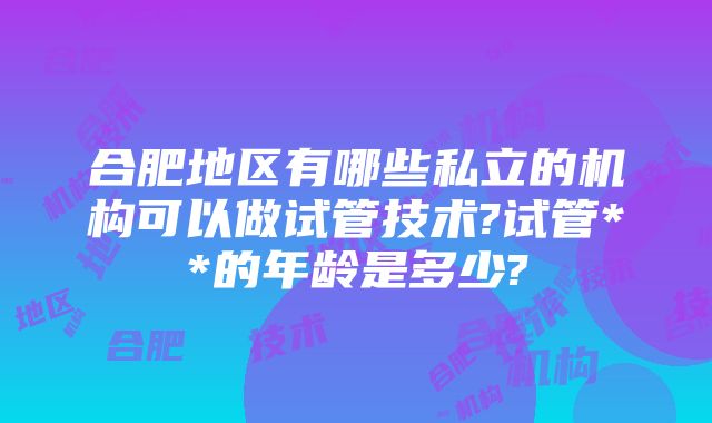 合肥地区有哪些私立的机构可以做试管技术?试管**的年龄是多少?