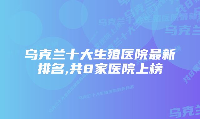 乌克兰十大生殖医院最新排名,共8家医院上榜