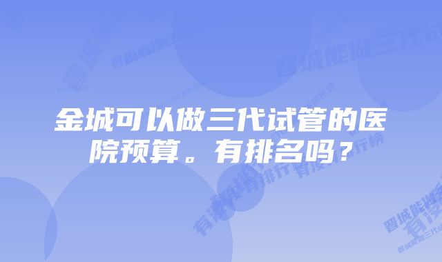 金城可以做三代试管的医院预算。有排名吗？