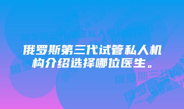 俄罗斯第三代试管私人机构介绍选择哪位医生。