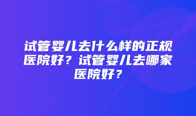 试管婴儿去什么样的正规医院好？试管婴儿去哪家医院好？