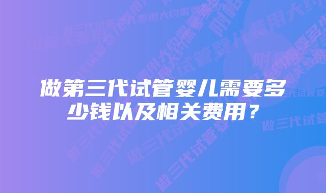 做第三代试管婴儿需要多少钱以及相关费用？