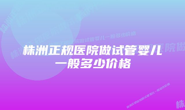 株洲正规医院做试管婴儿一般多少价格