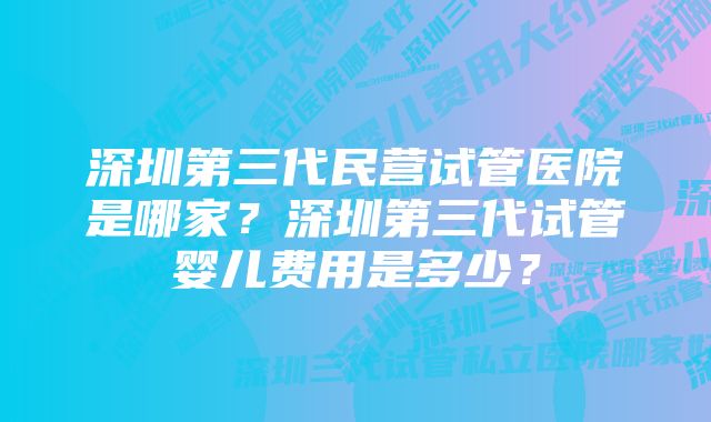 深圳第三代民营试管医院是哪家？深圳第三代试管婴儿费用是多少？