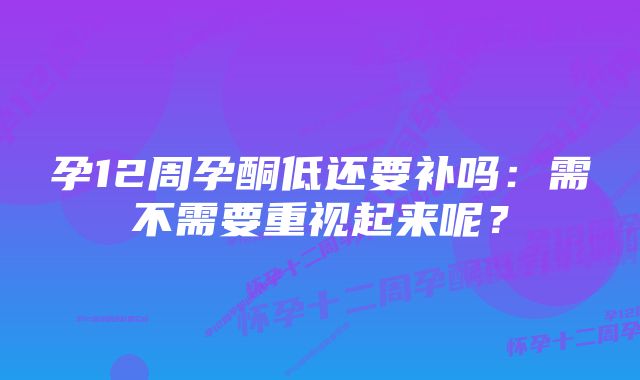 孕12周孕酮低还要补吗：需不需要重视起来呢？