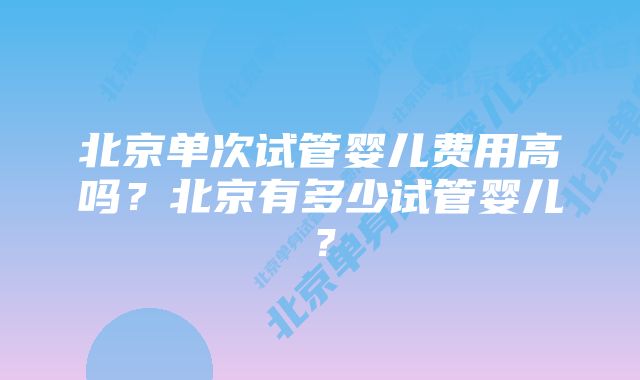 北京单次试管婴儿费用高吗？北京有多少试管婴儿？