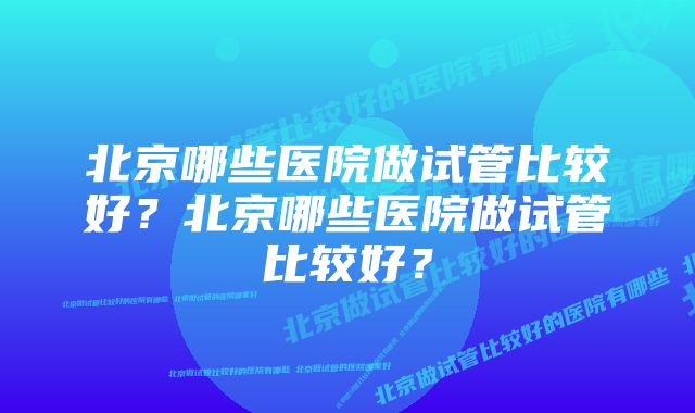 北京哪些医院做试管比较好？北京哪些医院做试管比较好？