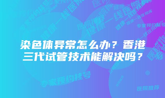 染色体异常怎么办？香港三代试管技术能解决吗？