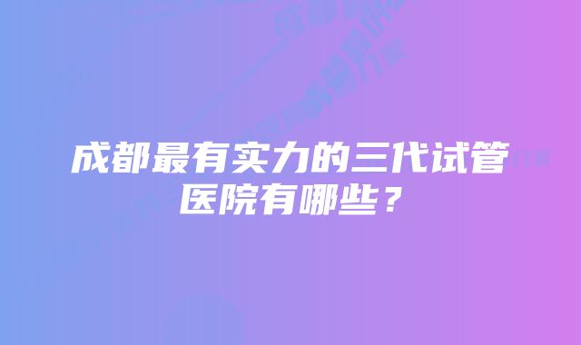 成都最有实力的三代试管医院有哪些？