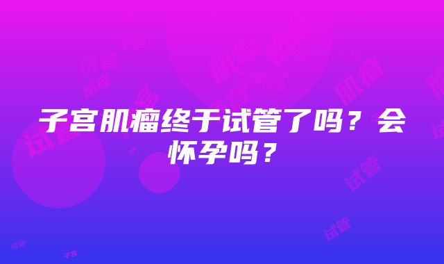 子宫肌瘤终于试管了吗？会怀孕吗？