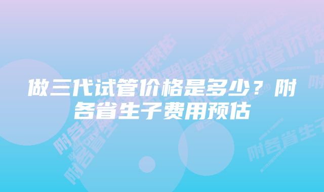 做三代试管价格是多少？附各省生子费用预估