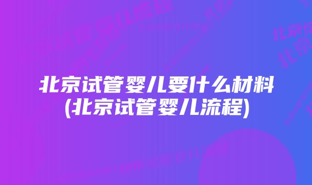 北京试管婴儿要什么材料(北京试管婴儿流程)