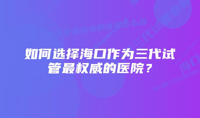 如何选择海口作为三代试管最权威的医院？