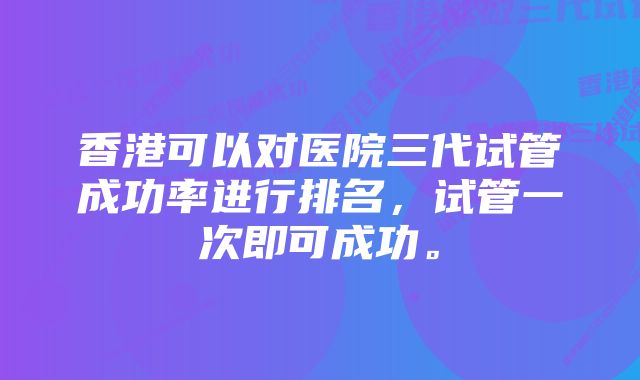 香港可以对医院三代试管成功率进行排名，试管一次即可成功。