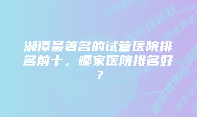 湘潭最著名的试管医院排名前十，哪家医院排名好？