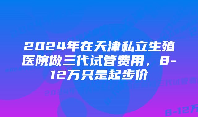 2024年在天津私立生殖医院做三代试管费用，8-12万只是起步价