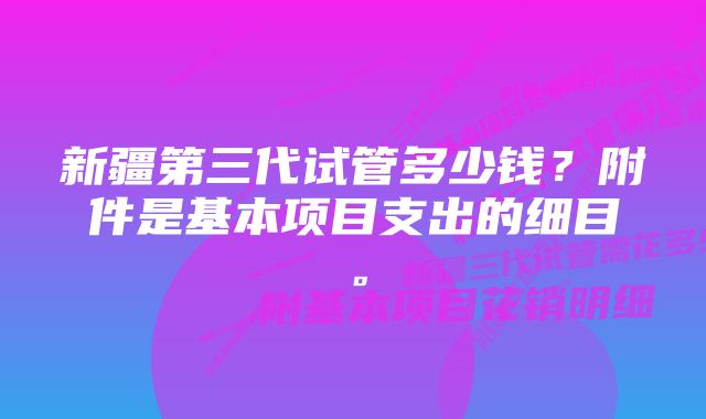 新疆第三代试管多少钱？附件是基本项目支出的细目。