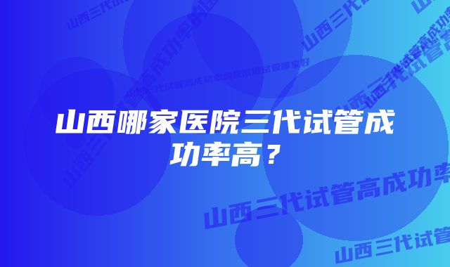 山西哪家医院三代试管成功率高？