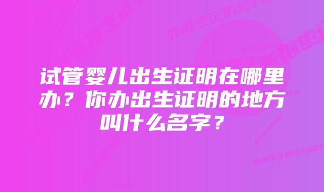 试管婴儿出生证明在哪里办？你办出生证明的地方叫什么名字？