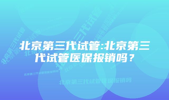 北京第三代试管:北京第三代试管医保报销吗？