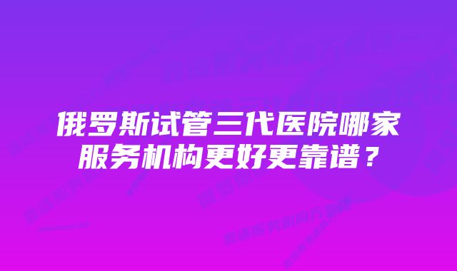 俄罗斯试管三代医院哪家服务机构更好更靠谱？