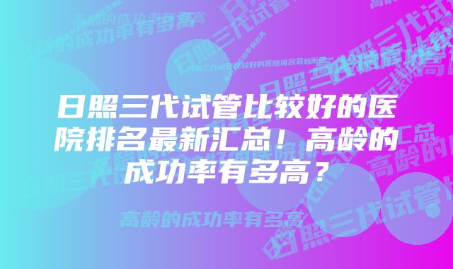 日照三代试管比较好的医院排名最新汇总！高龄的成功率有多高？