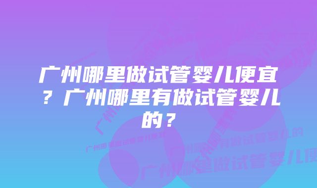 广州哪里做试管婴儿便宜？广州哪里有做试管婴儿的？