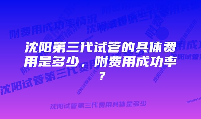 沈阳第三代试管的具体费用是多少，附费用成功率？