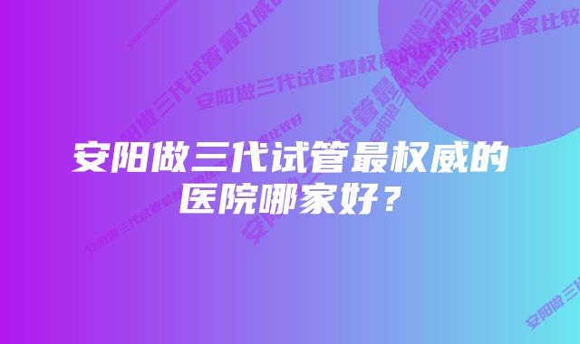 安阳做三代试管最权威的医院哪家好？